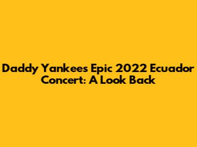 Daddy Yankee's Epic 2022 Ecuador Concert: A Look Back