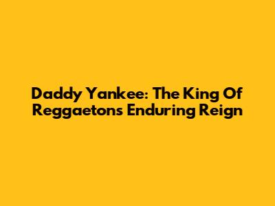 Daddy Yankee: The King Of Reggaeton's Enduring Reign