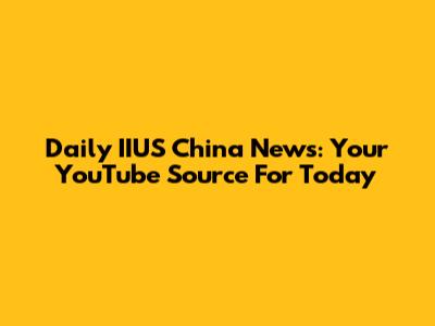 Daily IIUS China News: Your YouTube Source For Today