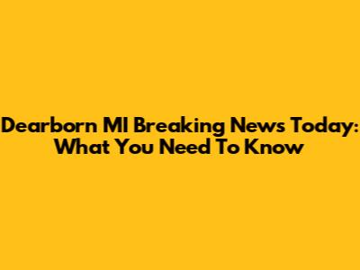 Dearborn MI Breaking News Today: What You Need To Know