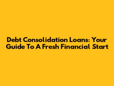 Debt Consolidation Loans: Your Guide To A Fresh Financial Start