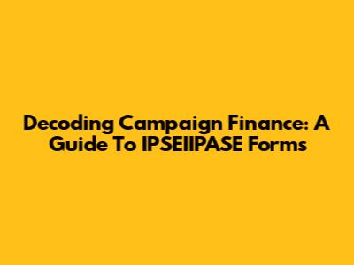 Decoding Campaign Finance: A Guide To IPSEIIPASE Forms