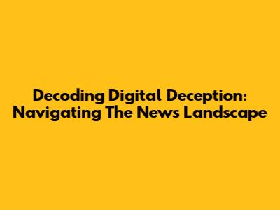 Decoding Digital Deception: Navigating The News Landscape