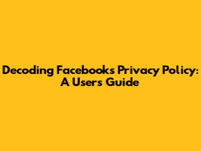 Decoding Facebook's Privacy Policy: A User's Guide
