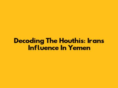 Decoding The Houthis: Iran's Influence In Yemen