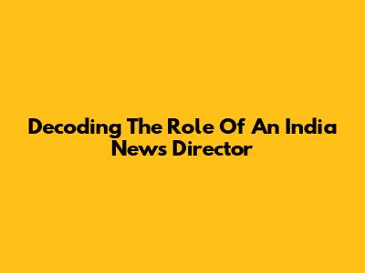 Decoding The Role Of An India News Director