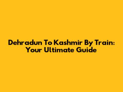 Dehradun To Kashmir By Train: Your Ultimate Guide