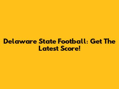 Delaware State Football: Get The Latest Score!