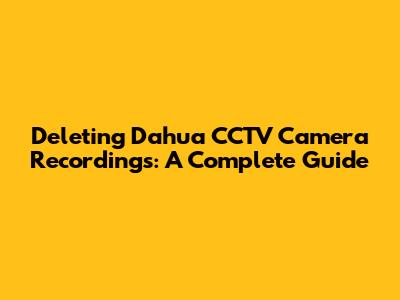 Deleting Dahua CCTV Camera Recordings: A Complete Guide