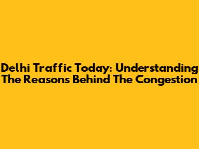 Delhi Traffic Today: Understanding The Reasons Behind The Congestion