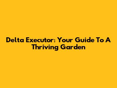 Delta Executor: Your Guide To A Thriving Garden