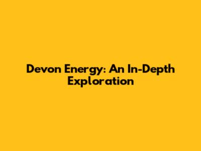 Devon Energy: An In-Depth Exploration