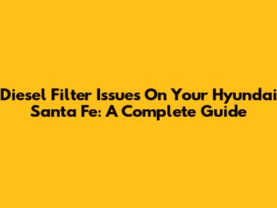 Diesel Filter Issues On Your Hyundai Santa Fe: A Complete Guide
