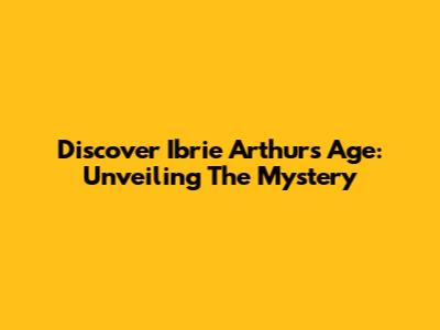 Discover Ibrie Arthur's Age: Unveiling The Mystery