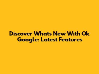 Discover What's New With Ok Google: Latest Features