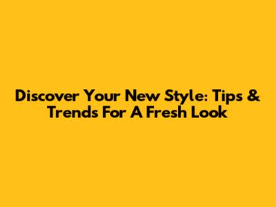 Discover Your New Style: Tips & Trends For A Fresh Look