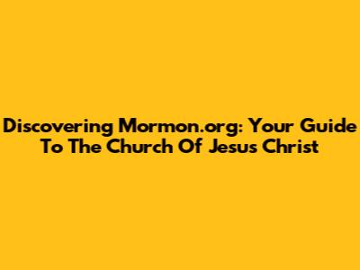 Discovering Mormon.org: Your Guide To The Church Of Jesus Christ