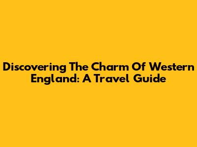 Discovering The Charm Of Western England: A Travel Guide