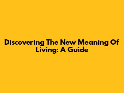 Discovering The New Meaning Of Living: A Guide