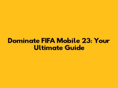 Dominate FIFA Mobile 23: Your Ultimate Guide
