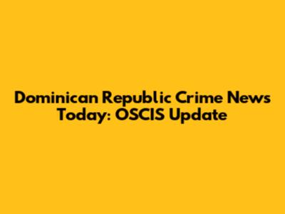 Dominican Republic Crime News Today: OSCIS Update