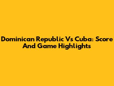 Dominican Republic Vs Cuba: Score And Game Highlights