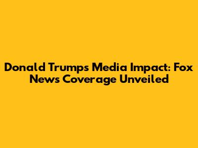 Donald Trump's Media Impact: Fox News Coverage Unveiled