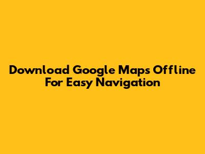 Download Google Maps Offline For Easy Navigation