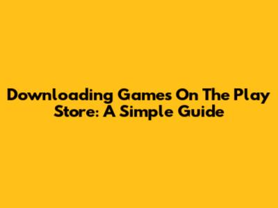 Downloading Games On The Play Store: A Simple Guide