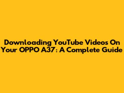 Downloading YouTube Videos On Your OPPO A37: A Complete Guide