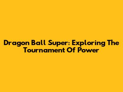 Dragon Ball Super: Exploring The Tournament Of Power