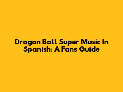Dragon Ball Super Music In Spanish: A Fan's Guide
