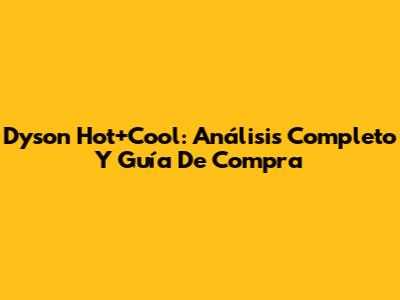 Dyson Hot+Cool: Análisis Completo Y Guía De Compra