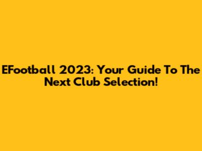 EFootball 2023: Your Guide To The Next Club Selection!