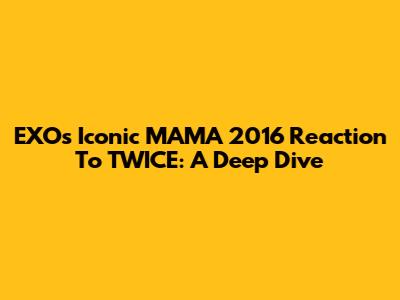 EXO's Iconic MAMA 2016 Reaction To TWICE: A Deep Dive