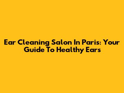 Ear Cleaning Salon In Paris: Your Guide To Healthy Ears