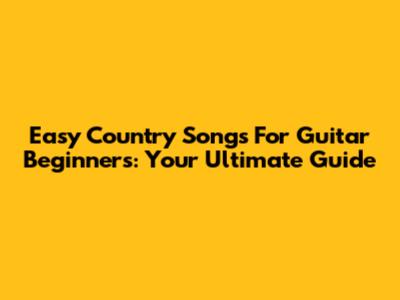 Easy Country Songs For Guitar Beginners: Your Ultimate Guide