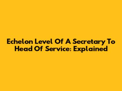 Echelon Level Of A Secretary To Head Of Service: Explained