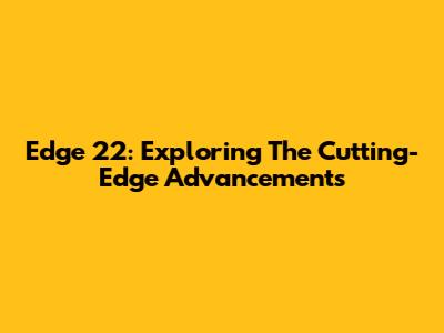 Edge 22: Exploring The Cutting-Edge Advancements