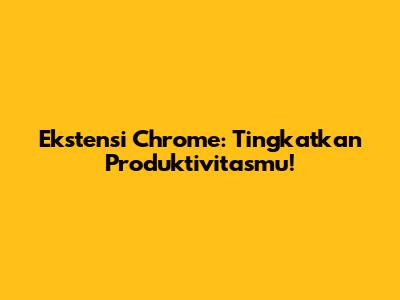 Ekstensi Chrome: Tingkatkan Produktivitasmu!