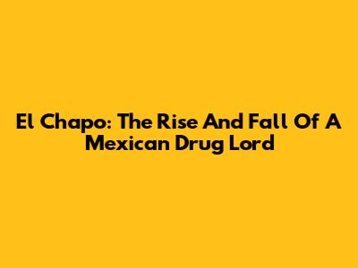 El Chapo: The Rise And Fall Of A Mexican Drug Lord