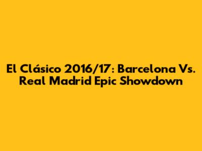El Clásico 2016/17: Barcelona Vs. Real Madrid Epic Showdown