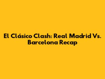 El Clásico Clash: Real Madrid Vs. Barcelona Recap