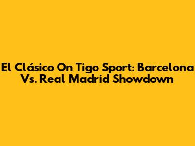 El Clásico On Tigo Sport: Barcelona Vs. Real Madrid Showdown