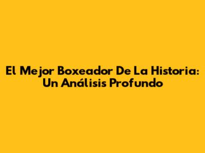 El Mejor Boxeador De La Historia: Un Análisis Profundo