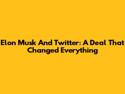 Elon Musk And Twitter: A Deal That Changed Everything