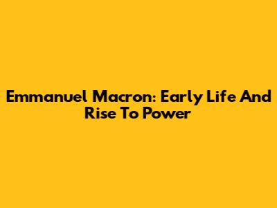 Emmanuel Macron: Early Life And Rise To Power