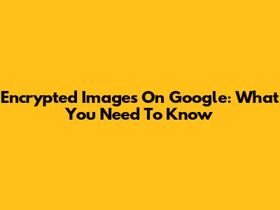 Encrypted Images On Google: What You Need To Know
