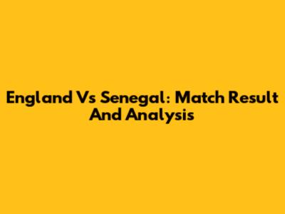 England Vs Senegal: Match Result And Analysis