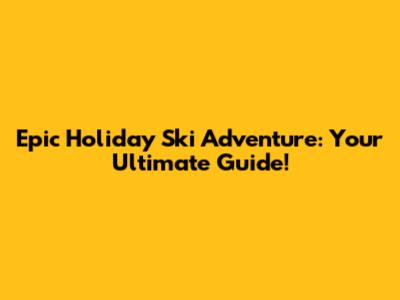Epic Holiday Ski Adventure: Your Ultimate Guide!